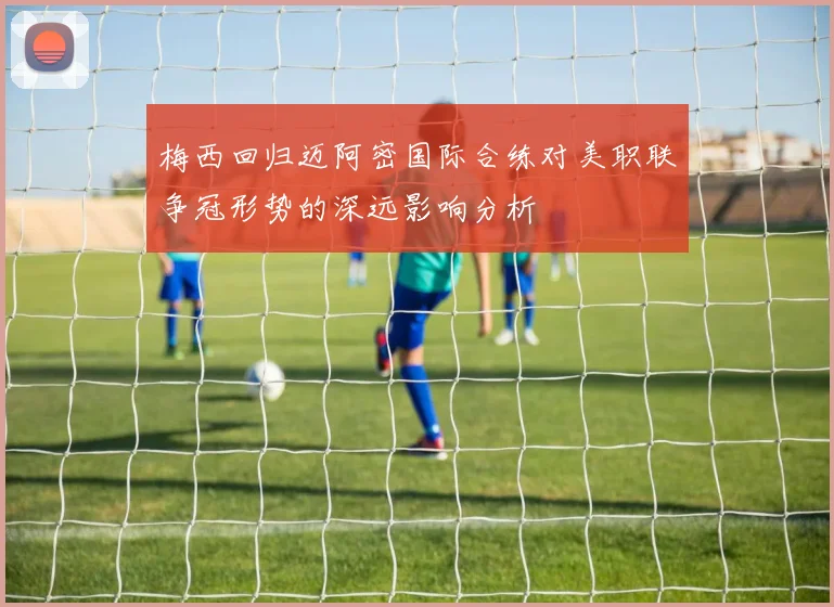 梅西回归迈阿密国际合练对美职联争冠形势的深远影响分析